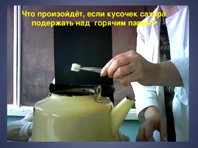 Что произойдёт, если кусочек сахара подержать над горячим паром? 