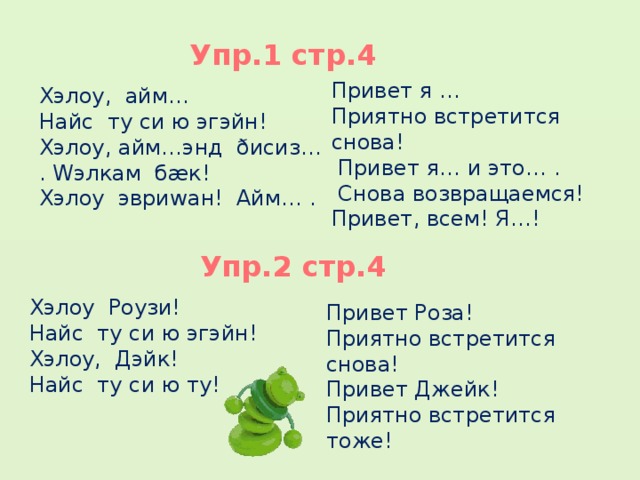 Упр.1 стр.4 Привет я … Приятно встретится снова!  Привет я… и это… .  Снова возвращаемся! Привет, всем! Я…!     Хэлоу, айм… Найс ту си ю эгэйн! Хэлоу, айм…энд ðисиз… . Wэлкам бæк! Хэлоу эвриwан! Айм… .    Упр.2 стр.4 Хэлоу Роузи! Найс ту си ю эгэйн! Хэлоу, Дэйк! Найс ту си ю ту! Привет Роза! Приятно встретится снова! Привет Джейк! Приятно встретится тоже! Писмено в тетради.  