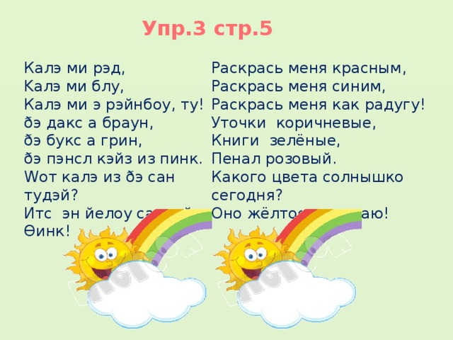 Упр.3 стр.5 Калэ ми рэд, Раскрась меня красным, Kалэ ми блу, Раскрась меня синим, Калэ ми э рэйнбоу, ту! Раскрась меня как радугу! Уточки коричневые, ðэ дакс а браун, ðэ букс а грин, Книги зелёные, ðэ пэнсл кэйз из пинк. Пенал розовый. Wот калэ из ðэ сан тудэй? Какого цвета солнышко сегодня? Итс эн йелоу сан, ай Ɵинк! Оно жёлтое, я думаю!  1  