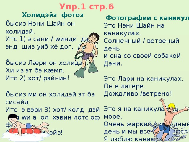 Упр.1 стр.6 Холидэйз фотоз ð ысиз Нэни Шайн он холидэй. Итс 1) э сани / wинди дэй энд шиз уиð хё дог, Дæни. ð ысиз Лæри он холидэй. Хи из эт ðэ кæмп. Итс 2) хот/ рэйнин! ð ысиз ми он холидэй эт ðэ сисайд. Итс э вэри 3) хот/ колд дэй  энд wи а ол хэвин лотс оф фан! Ай лав холидэйз!   Фотографии с каникул Это Нэни Шайн на каникулах. Cолнечный / ветреный день и она со своей собакой Дэни. Это Лари на каникулах. Он в лагере. Дождливо /ветрено! Это я на каникулах на море. Очень жаркий / холодный день и мы все веселимся! Я люблю каникулы!   