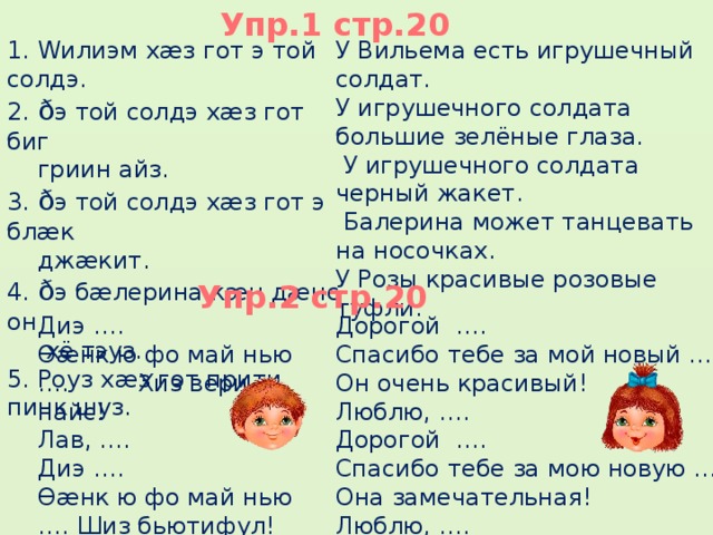 Упр.1 стр.20 1. Wилиэм хæз гот э той солдэ. У Вильема есть игрушечный солдат. 2. ð э той солдэ хæз гот биг У игрушечного солдата большие зелёные глаза.  гриин айз.  У игрушечного солдата черный жакет.  Балерина может танцевать на носочках. 3. ð э той солдэ хæз гот э блæк У Розы красивые розовые туфли.  джæкит. 4. ð э бæлерина кæн дæнс он  хё тэуз. 5. Роуз хæз гот прити пинк шуз. Упр.2 стр.20 Дорогой …. Диэ …. Ɵæнк ю фо май нью …. Хиз вери найс! Спасибо тебе за мой новый …. Лав, …. Он очень красивый! Люблю, …. Диэ …. Ɵæнк ю фо май нью …. Шиз бьютифул! Дорогой …. Лав, …. Спасибо тебе за мою новую …. Она замечательная! Люблю, …. 