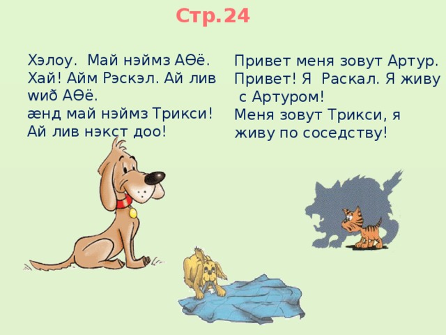 Стр.24 Хэлоу. Май нэймз АƟё. Хай! Айм Рэскэл. Ай лив wиð АƟё. æнд май нэймз Трикси! Ай лив нэкст доо! Привет меня зовут Артур. Привет! Я Раскал. Я живу с Артуром! Меня зовут Трикси, я живу по соседству! 