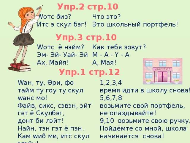 Упр.2 стр.10 Что это? Wотс ðиз? Итс э скул бэг! Это школьный портфель! Wотс ё нэйм? Как тебя зовут? М - А - Y - A Эм- Эй- Уай- Эй А, Мая! Ах, Майя!  Упр.3 стр.10 Упр.1 стр.12 Wан, ту, Ɵри, фо 1,2,3,4 время идти в школу снова! тайм ту гоу ту скул wанс мо! 5,6,7,8 Файв, сикс, сэвэн, эйт гэт ё Скулбэг, возьмите свой портфель, не опаздывайте! донт би лэйт! Найн, тэн гэт ё пэн. 9,10 возьмите свою ручку. Кам wиð ми, итс скул эгэйн! Пойдёмте со мной, школа начинается снова!     