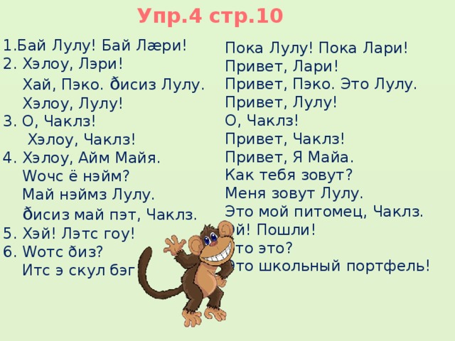 Упр.4 стр.10 1.Бай Лулу! Бай Лæри! 2. Хэлоу, Лэри!  Хай, Пэко. ð исиз Лулу.  Хэлоу, Лулу! 3. О, Чаклз!  Хэлоу, Чаклз! 4. Хэлоу, Айм Майя.  Wочс ё нэйм?  Май нэймз Лулу.  ð исиз май пэт, Чаклз. 5. Хэй! Лэтс гоу! 6. Wотс ðиз?  Итс э скул бэг!    Пока Лулу! Пока Лари! Привет, Лари! Привет, Пэко. Это Лулу. Привет, Лулу! О, Чаклз! Привет, Чаклз! Привет, Я Майа. Как тебя зовут? Меня зовут Лулу. Это мой питомец, Чаклз. Эй! Пошли! Что это? Это школьный портфель! 
