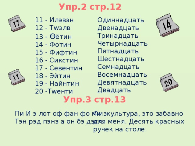 Упр.2 стр.12 11 - Илэвэн Одиннадцать 12 - Тwэлв Двенадцать 13 - Ɵ ётин Тринадцать 14 - Фотин Четырнадцать Пятнадцать 15 - Фифтин 16 - Сикстин Шестнадцать Семнадцать 17 - Севентин Восемнадцать 18 - Эйтин Девятнадцать 19 - Найнтин Двадцать 20 -Тwенти  5 Упр.3 стр.13 Пи И э лот оф фан фо ми. Тэн рэд пэнз а он ðэ дэск. Физкультура, это забавно для меня. Десять красных ручек на столе.  