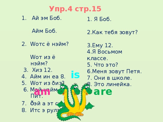 Упр.4 стр.15 1. Ай эм Боб.  Айм Боб. 2. Wотс ё нэйм?  Wот из ё нэйм?  3. Хиз 12. 4. Айм ин еа 8. 5. Wот из ðиз?  6. Май нэйм из Пит. 7. ð эй а эт скул. 8. Итс э рулэ.   1. Я Боб. 2.Как тебя зовут? 3.Ему 12. 4.Я Восьмом классе. 5. Что это? 6.Меня зовут Петя. 7. Они в школе. 8. Это линейка. is am are 
