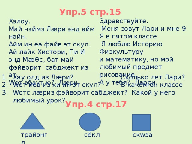 Упр.5 стр.15 Здравствуйте.  Меня зовут Лари и мне 9. Я в пятом классе.  Я люблю Историю Физкультуру и математику, но мой любимый предмет рисование. А у тебя? Ларри. Хэлоу.    Май нэймз Лæри энд айм найн. Айм ин еа файв эт скул. Ай лайк Хистори, Пи И энд МæƟс, бат май фэйворит сабджект из ат. Wот эбаут ю? Лæри. Хау олд из Лæри?  Сколько лет Лари? Wот йеа из хи ин эт скул?  В каком он классе Wотс лæриз фэйворит сабджект? Какой у него любимый урок? Упр.4 стр.17 трайэнгл сёкл скwэа  