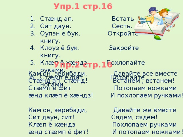 Упр.1 стр.16 Стæнд ап.  Встать. Сит даун.  Сесть. Оупэн ё бук. Откройте книгу. Клоуз ё бук. Закройте книгу. Клæп ё хæндз. Похлопайте руками. Стæмп ё фит. Потопайте ногами. Упр.2 стр.16 Кам он, эврибади,  Давайте все вместе Стæнд ап, стæнд! Встанем , встанем! Стæмп ё фит Потопаем ножками æнд клæп ё хæндз! И похлопаем ручками! Кам он, эврибади,  Давайте же вместе Сит даун, сит!  Сядем, сядем! Клæп ё хæндз Похлопаем ручками æнд стæмп ё фит! И потопаем ножками! 