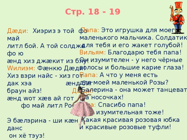 Стр. 18 - 19  Папа: Это игрушка для моего маленького мальчика. Солдатик  для тебя и его жакет голубой! Вильям: Благодарю тебя папа! Он изумителен - у него чёрные волосы и большие карие глаза! Папа: А что у меня есть для моей маленькой Розы?  Балерина - она может танцевать  на носочках! Роза: Спасибо папа!  Она изумительная тоже!  Какая красивая розовая юбка и красивые розовые туфли! Дæди: Хиэриз э той фо май литл бой. А той солдже фо ю æнд хиз джæкит из блу! Wилиэм: Фæнкю Дæди! Хиз вэри найс - хиз гот дак хэа æнд биг браун айз! Дæди: æнд wот хæв ай гот фо май литл Роуз? Э бæлэрина - ши кæн данс  он хё тэуз!     Роуз: Ɵæнк ю дæди! Шиз бьютифул ту! Шиз гот а прити пинк скёт æнд прити пинк шуз!   9  