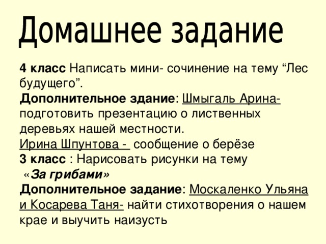 4 класс Написать мини- сочинение на тему “Лес будущего”. Дополнительное здание : Шмыгаль Арина- подготовить презентацию о лиственных деревьях нашей местности. Ирина Шпунтова - сообщение о берёзе 3 класс : Нарисовать рисунки на тему  « За грибами» Дополнительное задание : Москаленко Ульяна и Косарева Таня- найти стихотворения о нашем крае и выучить наизусть 