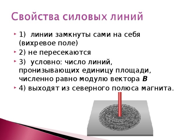 1) линии замкнуты сами на себя (вихревое поле) 2) не пересекаются 3) условно: число линий, пронизывающих единицу площади, численно равно модулю вектора В 4) выходят из северного полюса магнита.  