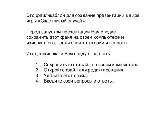 Это файл-шаблон для создания презентации в виде игры «Счастливый случай». Перед запуском презентации Вам следует сохранить этот файл на своем компьютере и изменить его, введя свои категории и вопросы. Итак, какие шаги Вам следует сделать : Сохранить этот файл на своем компьютере . Откройте файл для редактирования Удалите этот слайд . Введите свои вопросы и ответы .   Сохранить этот файл на своем компьютере . Откройте файл для редактирования Удалите этот слайд . Введите свои вопросы и ответы .   DELETE this temporary slide by selecting Delete Slide in the Edit menu. You will then see slide notes which provide complete instructions for using this Jeopardy setup file.  