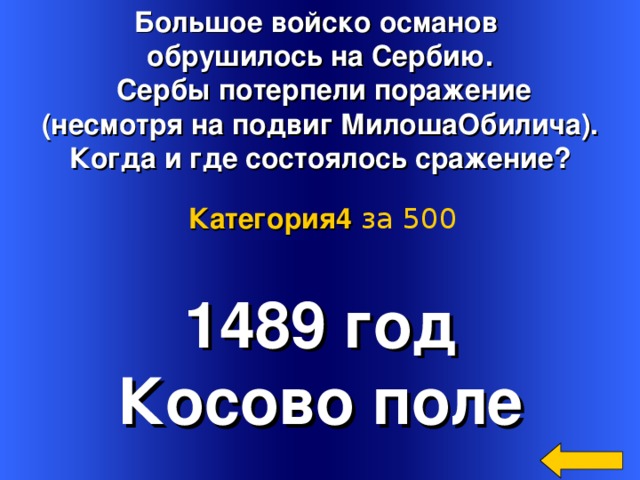 Большое войско османов обрушилось на Сербию.  Сербы потерпели поражение (несмотря на подвиг МилошаОбилича). Когда и где состоялось сражение? Категория4  за 500 1489 год Косово поле Welcome to Power Jeopardy   © Don Link, Indian Creek School, 2004 You can easily customize this template to create your own Jeopardy game. Simply follow the step-by-step instructions that appear on Slides 1-3. 3 