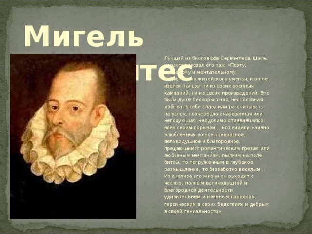 Мигель Сервантес Лучший из биографов Сервантеса, Шаль, характеризовал его так: «Поэту, ветреному и мечтательному, недоставало житейского уменья, и он не извлек пользы ни из своих военных кампаний, ни из своих произведений. Это была душа бескорыстная, неспособная добывать себе славу или рассчитывать на успех, поочередно очарованная или негодующая, неодолимо отдававшаяся всем своим порывам… Его видели наивно влюбленным во все прекрасное, великодушное и благородное, предающимся романтическим грезам или любовным мечтаниям, пылким на поле битвы, то погруженным в глубокое размышление, то беззаботно веселым… Из анализа его жизни он выходит с честью, полным великодушной и благородной деятельности, удивительным и наивным пророком, героическим в своих бедствиях и добрым в своей гениальности». 