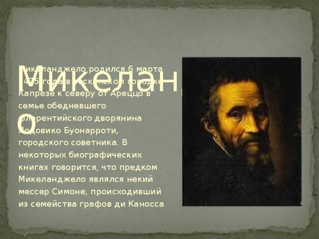  Микеланджело   Микеланджело родился 6 марта 1475 года в тосканском городке Капрезе к северу от Ареццо в семье обедневшего флорентийского дворянина Лодовико Буонарроти, городского советника. В некоторых биографических книгах говорится, что предком Микеланджело являлся некий мессер Симоне, происходивший из семейства графов ди Каносса 