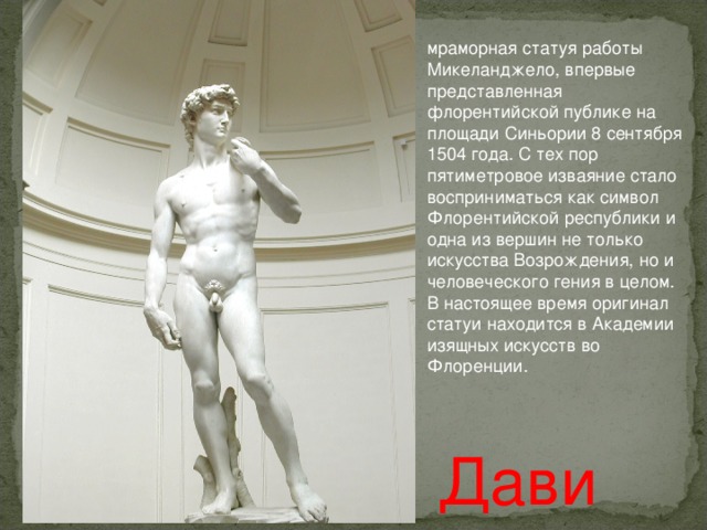 мраморная статуя работы Микеланджело, впервые представленная флорентийской публике на площади Синьории 8 сентября 1504 года. С тех пор пятиметровое изваяние стало восприниматься как символ Флорентийской республики и одна из вершин не только искусства Возрождения, но и человеческого гения в целом. В настоящее время оригинал статуи находится в Академии изящных искусств во Флоренции. Давид 
