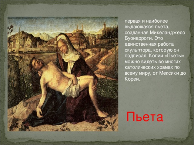 первая и наиболее выдающаяся пьета, созданная Микеланджело Буонарроти. Это единственная работа скульптора, которую он подписал. Копии «Пьеты» можно видеть во многих католических храмах по всему миру, от Мексики до Кореи. Пьета 