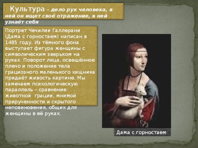     Культура – дело рук человека, в ней он ищет своё отражение, в ней узнаёт себя Портрет Чечилии Галлерани (Дама с горностаем) написан в 1485 году. Из тёмного фона выступает фигура женщины с символическим зверьком на руках. Поворот лица, освещённое плечо и положение тела грациозного маленького хищника придаёт живость картине. Мы замечаем психологическую параллель – сравнение животной  грации, мнимой прирученности и скрытого неповиновения, общих для женщины в её руках. Дама с горностаем 