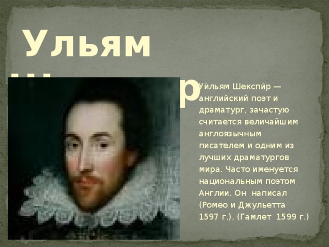  Ульям Шекспир Уи́льям Шекспи́р — английский поэт и драматург, зачастую считается величайшим англоязычным писателем и одним из лучших драматургов мира. Часто именуется национальным поэтом Англии. Он написал (Ромео и Джульетта 1597 г.). (Гамлет 1599 г.) 