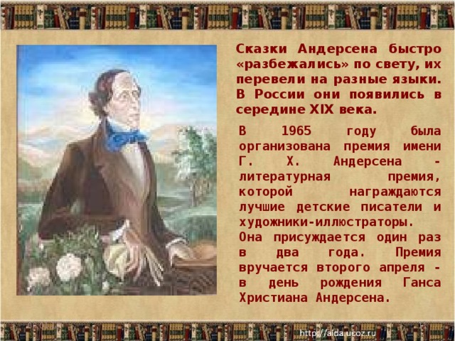 Сказки Андерсена быстро «разбежались» по свету, их перевели на разные языки. В России они появились в середине XIX века. В 1 9 65 году была организована премия имени Г. Х. Андерсена - литературная премия, которой награждаются лучшие детские писатели и художники-иллюстраторы. Она присуждается один раз в два года. Премия вручается второго апреля - в день рождения Ганса Христиана Андерсена. 06.01.17  