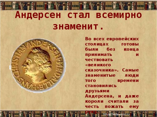 Андерсен стал всемирно знаменит. Во всех европейских столицах готовы были без конца принимать и чествовать «великого сказочника». Самые знаменитые люди того времени становились друзьями Андерсена, и даже короли считали за честь пожать ему руку. 06.01.17  