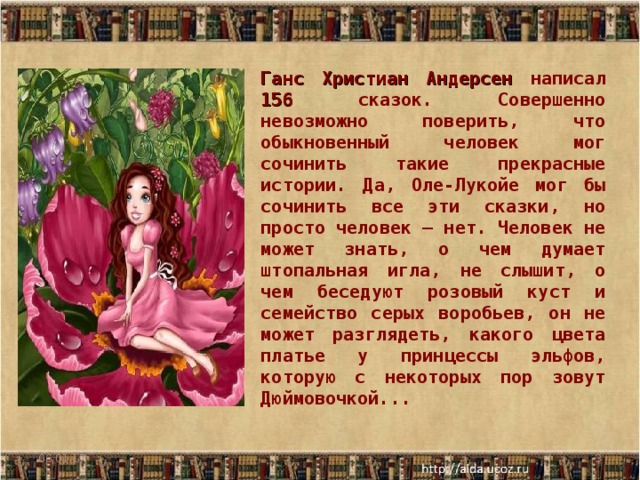 Ганс Христиан Андерсен написал 156 сказок. Совершенно невозможно поверить, что обыкновенный человек мог сочинить такие прекрасные истории. Да, Оле-Лукойе мог бы сочинить все эти сказки, но просто человек — нет. Человек не может знать, о чем думает штопальная игла, не слышит, о чем беседуют розовый куст и семейство серых воробьев, он не может разглядеть, какого цвета платье у принцессы эльфов, которую с некоторых пор зовут Дюймовочкой... 06.01.17  