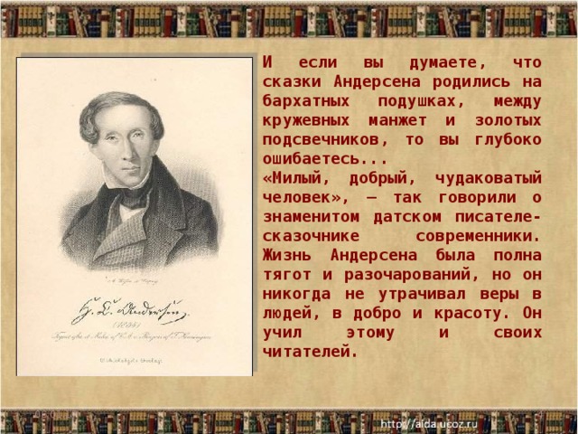 И если вы думаете, что сказки Андерсена родились на бархатных подушках, между кружевных манжет и золотых подсвечников, то вы глубоко ошибаетесь... «Милый, добрый, чудаковатый человек», — так говорили о знаменитом датском писателе-сказочнике современники. Жизнь Андерсена была полна тягот и разочарований, но он никогда не утрачивал веры в людей, в добро и красоту. Он учил этому и своих читателей. 06.01.17  