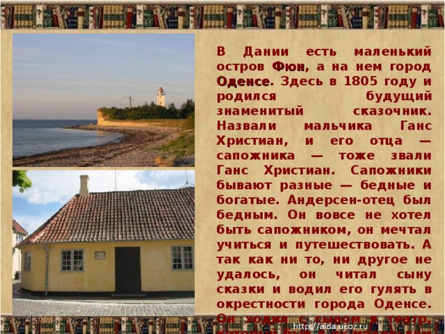 В Дании есть маленький остров Фюн , а на нем город Оденсе . Здесь в 1805 году и родился будущий знаменитый сказочник. Назвали мальчика Ганс Христиан, и его отца — сапожника — тоже звали Ганс Христиан. Сапожники бывают разные — бедные и богатые. Андерсен-отец был бедным. Он вовсе не хотел быть сапожником, он мечтал учиться и путешествовать. А так как ни то, ни другое не удалось, он читал сыну сказки и водил его гулять в окрестности города Оденсе. Он ходил с сыном в театр, который был в их маленьком городе. 06.01.17  