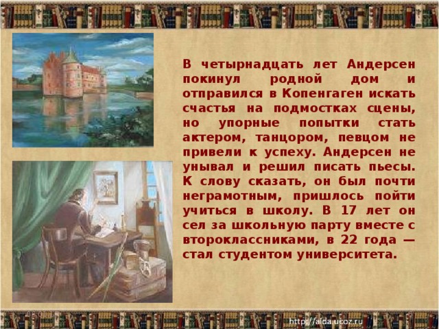 В четырнадцать лет Андерсен покинул родной дом и отправился в Копенгаген искать счастья на подмостках сцены, но упорные попытки стать актером, танцором, певцом не привели к успеху. Андерсен не унывал и решил писать пьесы. К слову сказать, он был почти неграмотным, пришлось пойти учиться в школу. В 17 лет он сел за школьную парту вместе с второклассниками, в 22 года — стал студентом университета. 06.01.17  