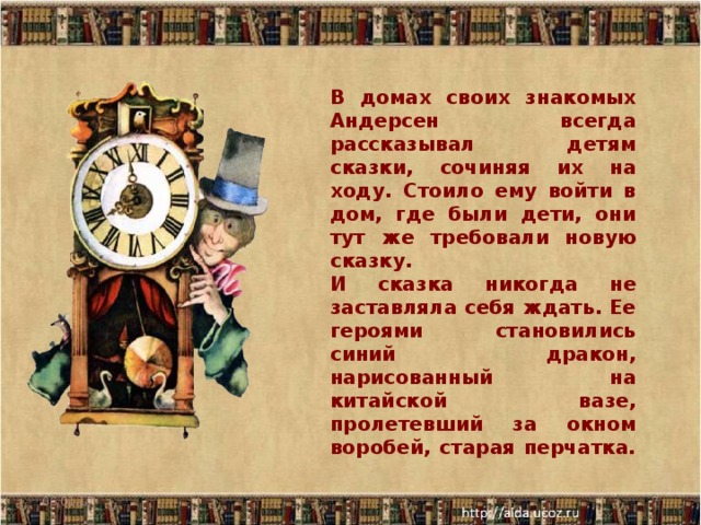 В домах своих знакомых Андерсен всегда рассказывал детям сказки, сочиняя их на ходу. Стоило ему войти в дом, где были дети, они тут же требовали новую сказку. И сказка никогда не заставляла себя ждать. Ее героями становились синий дракон, нарисованный на китайской вазе, пролетевший за окном воробей, старая перчатка. 06.01.17  