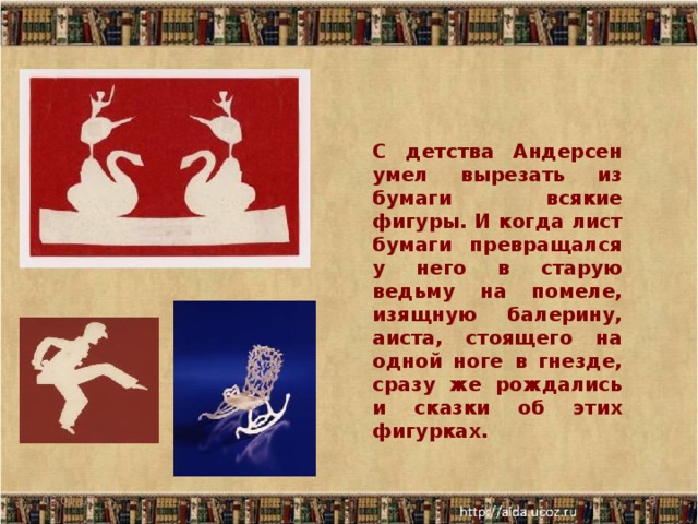С детства Андерсен умел вырезать из бумаги всякие фигуры. И когда лист бумаги превращался у него в старую ведьму на помеле, изящную балерину, аиста, стоящего на одной ноге в гнезде, сразу же рождались и сказки об этих фигурках. 06.01.17  