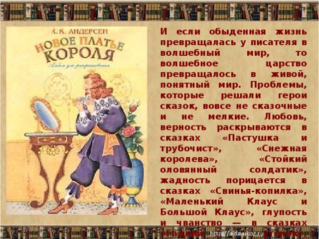 И если обыденная жизнь превращалась у писателя в волшебный мир, то волшебное царство превращалось в живой, понятный мир. Проблемы, которые решали герои сказок, вовсе не сказочные и не мелкие. Любовь, верность раскрываются в сказках «Пастушка и трубочист», «Снежная королева», «Стойкий оловянный солдатик», жадность порицается в сказках «Свинья-копилка», «Маленький Клаус и Большой Клаус», глупость и чванство — в сказках «Гадкий утенок», «Принцесса на горошине», «Новое платье короля» 06.01.17  