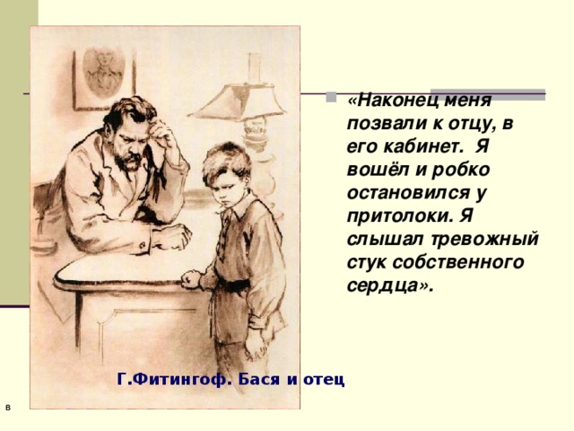 «Наконец меня позвали к отцу, в его кабинет. Я вошёл и робко остановился у притолоки. Я слышал тревожный стук собственного сердца». Г.Фитингоф. Бася и отец  В   В  