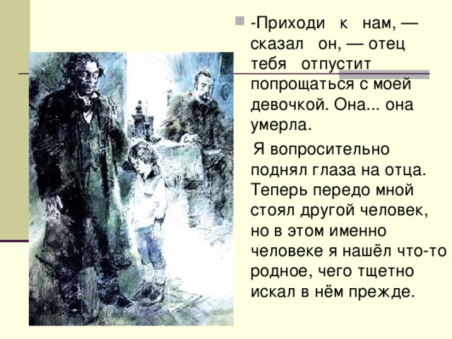-Приходи к нам, — сказал он, — отец тебя отпустит попрощаться с моей девочкой. Она... она умерла.  Я вопросительно поднял глаза на отца. Теперь передо мной стоял другой человек, но в этом именно человеке я нашёл что-то родное, чего тщетно искал в нём прежде. 