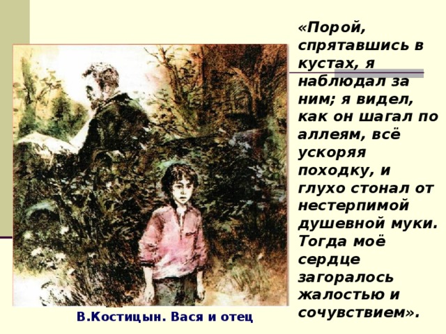 «Порой, спрятавшись в кустах, я наблюдал за ним; я видел, как он шагал по аллеям, всё ускоряя походку, и глухо стонал от нестерпимой душевной муки. Тогда моё сердце загоралось жалостью и сочувствием». В.Костицын. Вася и отец 