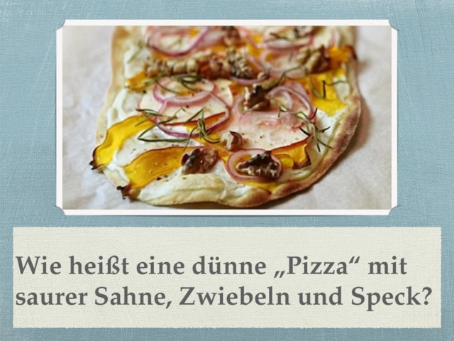 Wie heißt eine dünne „Pizza“ mit saurer Sahne, Zwiebeln und Speck? 