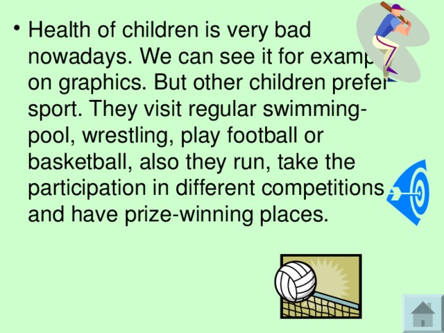 Health of children is very bad nowadays. We can see it for example on graphics. But other children prefer sport. They visit regular swimming-pool, wrestling, play football or basketball, also they run, take the participation in different competitions and have prize-winning places. 