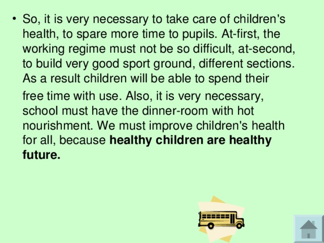 So, it is very necessary to take care of children ' s health, to spare more time to pupils. At-first, the working regime must not be so difficult, at-second, to build very good sport ground, different sections. As a result children will be able to spend their  free time with use. Also, it is very necessary, school must have the dinner-room with hot nourishment. We must improve children ' s health for all, because healthy children are healthy future.  