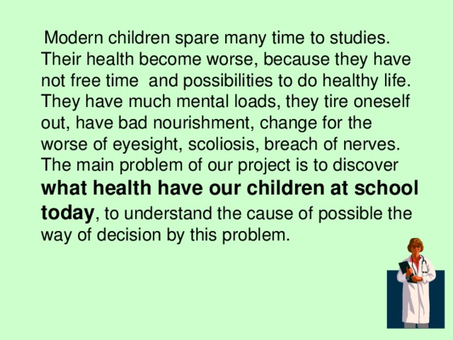  Modern children spare many time to studies. Their health become worse, because they have not free time and possibilities to do healthy life. They have much mental loads, they tire oneself out, have bad nourishment, change for the worse of eyesight, scoliosis, breach of nerves. The main problem of our project is to discover what health have our children at school  today , to understand the cause of possible the way of decision by this problem. 