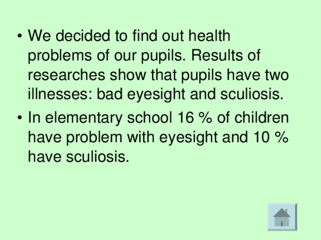 We decided to find out health problems of our pupils. Results of researches show that pupils have two illnesses: bad eyesight and sculiosis. In elementary school 16 % of children have problem with eyesight and 10 % have sculiosis.  