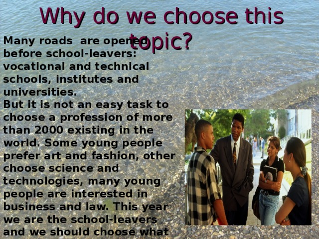 Why do we choose this topic? Many roads are opened before school-leavers: vocational and technical schools, institutes and universities. But it is not an easy task to choose a profession of more than 2000 existing in the world. Some young people prefer art and fashion, other choose science and technologies, many young people are interested in business and law. This year we are the school-leavers and we should choose what to do after finishing the 9 th form. so, we are interested in this topic. 