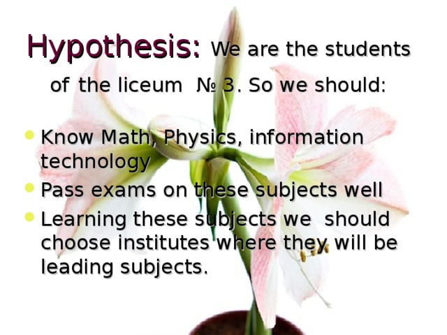 Hypothesis:  We are the students of  the liceum № 3 . So we should: Know Math, Physics, information technology Pass exams on these subjects well Learning these subjects we should choose institutes where they will be leading subjects. 