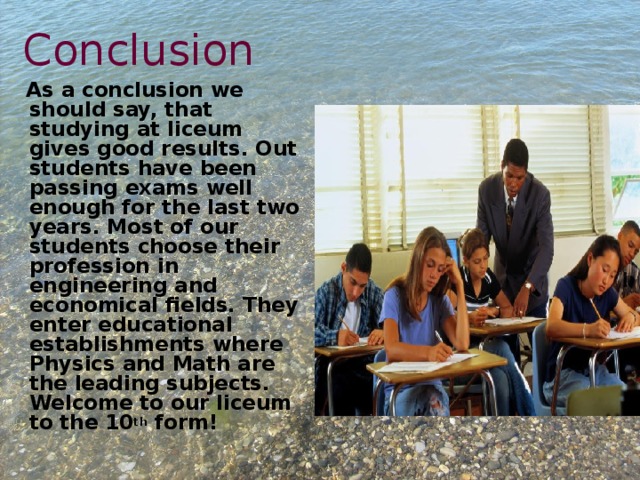 Conclusion  As a conclusion we should say, that studying at liceum gives good results. Out students have been passing exams well enough for the last two years. Most of our students choose their profession in engineering and economical fields. They enter educational establishments where Physics and Math are the leading subjects. Welcome to our liceum to the 10 th form! 