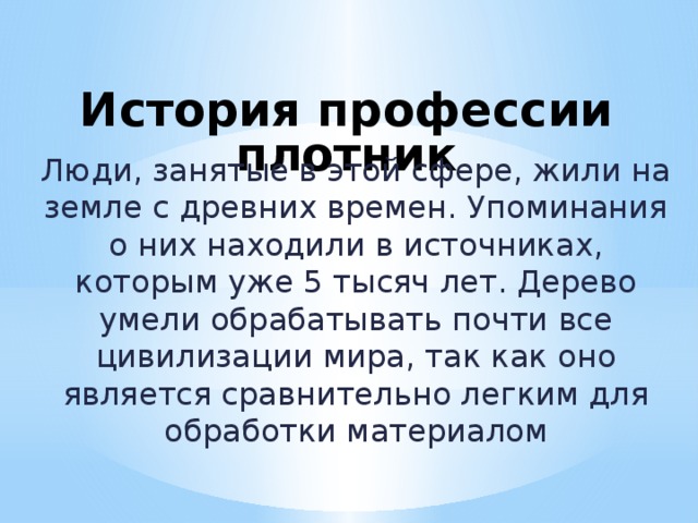  История профессии плотник   Люди, занятые в этой сфере, жили на земле с древних времен. Упоминания о них находили в источниках, которым уже 5 тысяч лет. Дерево умели обрабатывать почти все цивилизации мира, так как оно является сравнительно легким для обработки материалом 