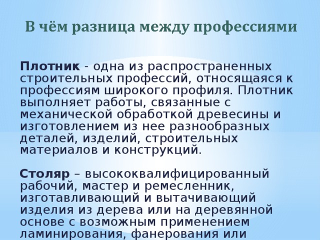 Плотник - одна из распространенных строительных профессий, относящаяся к профессиям широкого профиля. Плотник выполняет работы, связанные с механической обработкой древесины и изготовлением из нее разнообразных деталей, изделий, строительных материалов и конструкций. Столяр – высококвалифицированный рабочий, мастер и ремесленник, изготавливающий и вытачивающий изделия из дерева или на деревянной основе с возможным применением ламинирования, фанерования или шпонирования. 