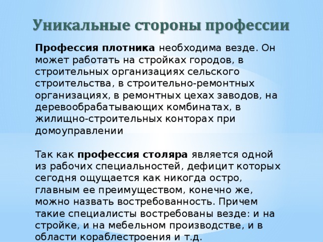 Профессия плотника необходима везде. Он может работать на стройках городов, в строительных организациях сельского строительства, в строительно-ремонтных организациях, в ремонтных цехах заводов, на деревообрабатывающих комбинатах, в жилищно-строительных конторах при домоуправлении   Так как профессия столяра является одной из рабочих специальностей, дефицит которых сегодня ощущается как никогда остро, главным ее преимуществом, конечно же, можно назвать востребованность. Причем такие специалисты востребованы везде: и на стройке, и на мебельном производстве, и в области кораблестроения и т.д. 
