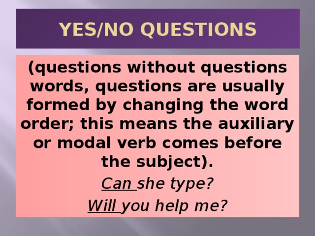 YES/NO QUESTIONS (questions without questions words, questions are usually formed by changing the word order; this means the auxiliary or modal verb comes before the subject). Can she type? Will you help me? 