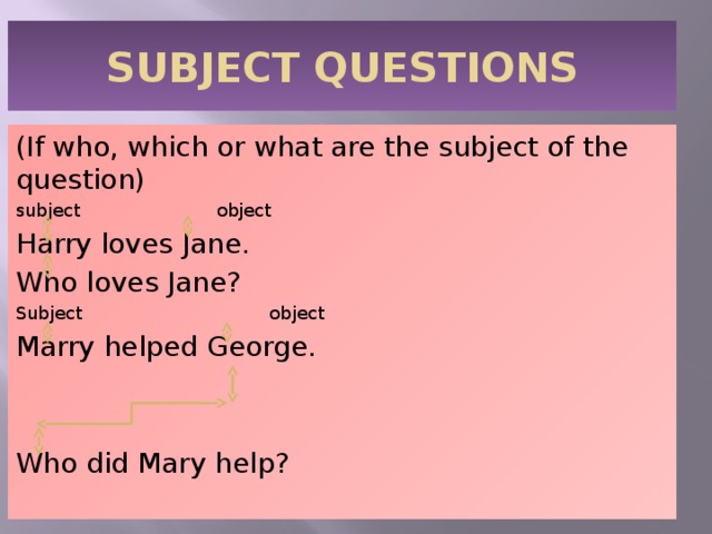 SUBJECT QUESTIONS (If who, which or what are the subject of the question) subject object Harry loves Jane. Who loves Jane? Subject object Marry helped George. Who did Mary help? 