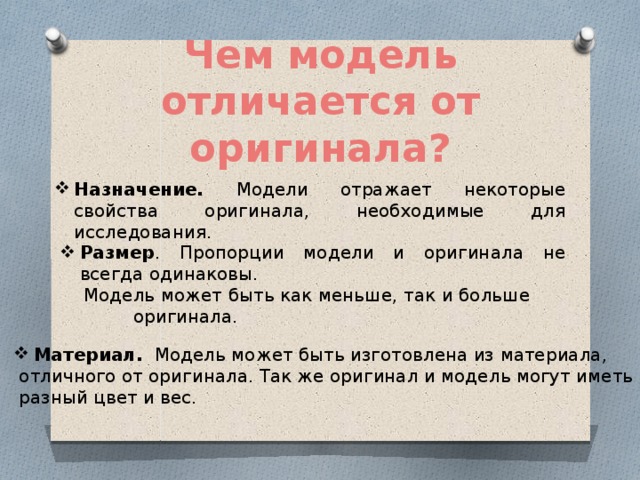 Чем модель отличается от оригинала? Назначение. Модели отражает некоторые свойства оригинала, необходимые для исследования. Размер . Пропорции модели и оригинала не всегда одинаковы.  Модель может быть как меньше, так и больше оригинала.   Материал.  Модель может быть изготовлена из материала,  отличного от оригинала. Так же оригинал и модель могут иметь  разный цвет и вес. 