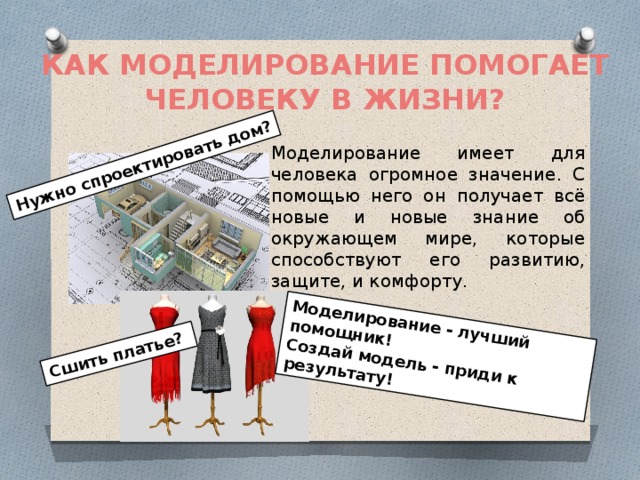 Нужно спроектировать дом? Сшить платье? Моделирование - лучший помощник! Создай модель - приди к результату! КАК МОДЕЛИРОВАНИЕ ПОМОГАЕТ ЧЕЛОВЕКУ В ЖИЗНИ? Моделирование имеет для человека огромное значение. С помощью него он получает всё новые и новые знание об окружающем мире, которые способствуют его развитию, защите, и комфорту. 